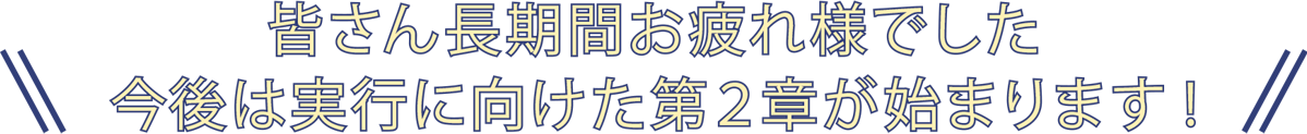 皆さん長期間お疲れ様でした 今後は実行に向けた第2章が始まります!